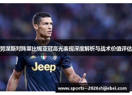 努涅斯对阵莱比锡亚冠高光表现深度解析与战术价值评估