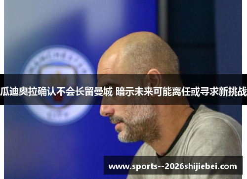 瓜迪奥拉确认不会长留曼城 暗示未来可能离任或寻求新挑战