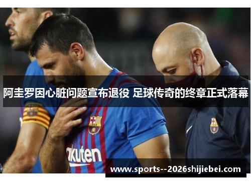 阿圭罗因心脏问题宣布退役 足球传奇的终章正式落幕