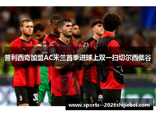 普利西奇加盟AC米兰首季进球上双一扫切尔西低谷