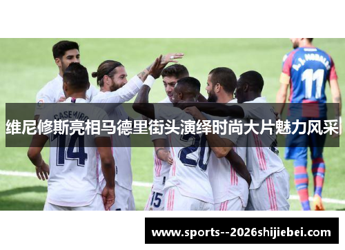 维尼修斯亮相马德里街头演绎时尚大片魅力风采