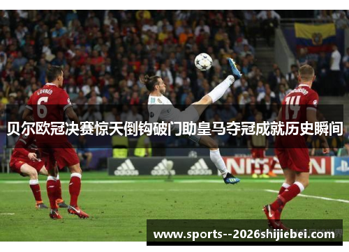 贝尔欧冠决赛惊天倒钩破门助皇马夺冠成就历史瞬间