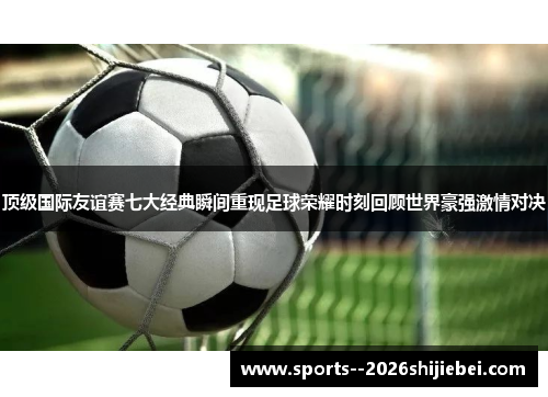 顶级国际友谊赛七大经典瞬间重现足球荣耀时刻回顾世界豪强激情对决