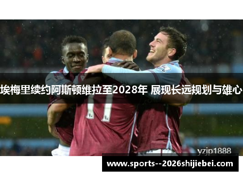 埃梅里续约阿斯顿维拉至2028年 展现长远规划与雄心