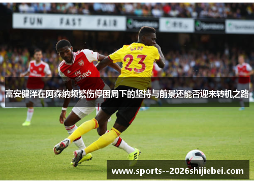 富安健洋在阿森纳频繁伤停困局下的坚持与前景还能否迎来转机之路