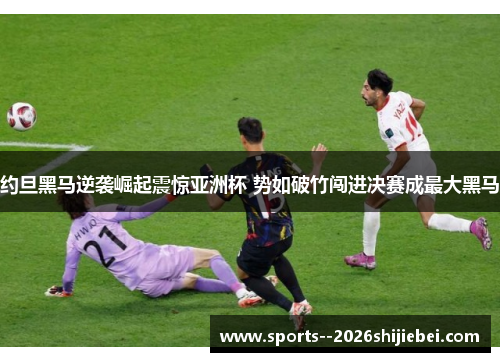 约旦黑马逆袭崛起震惊亚洲杯 势如破竹闯进决赛成最大黑马